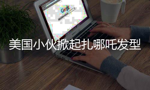 美國小伙掀起扎哪吒發(fā)型熱潮