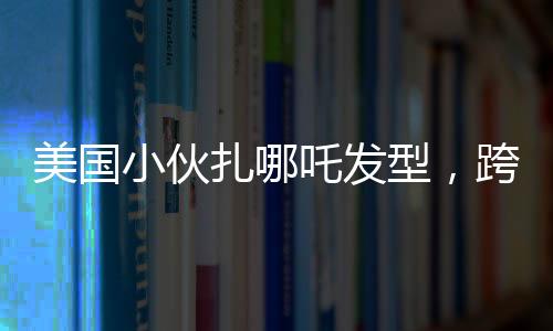 美國小伙扎哪吒發(fā)型，跨文化潮流引發(fā)熱議