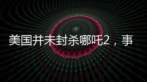 美國并未封殺哪吒2，事實(shí)與誤解