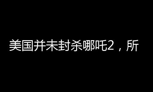 美國并未封殺哪吒2，所謂安全考慮純屬謠言