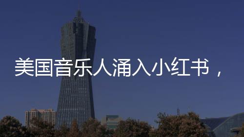 美國(guó)音樂人涌入小紅書，音樂與社交平臺(tái)的完美融合