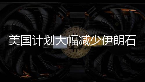 美國計劃大幅減少伊朗石油出口量，目標削減九成以上