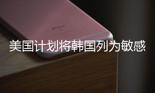 美國(guó)計(jì)劃將韓國(guó)列為敏感國(guó)家，地區(qū)安全局勢(shì)再掀波瀾
