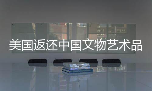 美國(guó)返還中國(guó)文物藝術(shù)品，四十一件珍貴文化遺產(chǎn)回歸祖國(guó)懷抱
