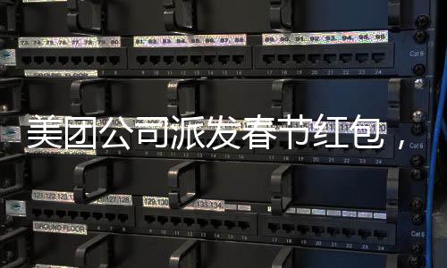美團(tuán)公司派發(fā)春節(jié)紅包，正式員工每人受益588元，共度喜慶佳節(jié)