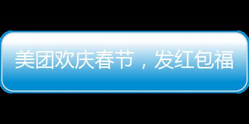 美團(tuán)歡慶春節(jié)，發(fā)紅包福利，每位正式員工將獲得588元紅包