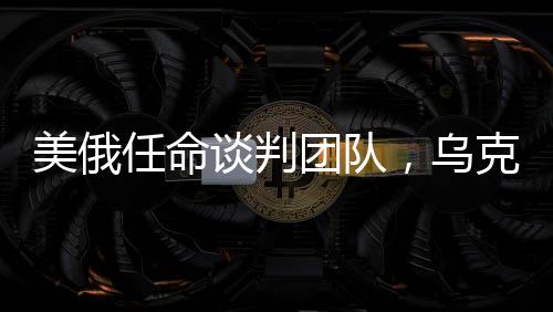 美俄任命談判團(tuán)隊(duì)，烏克蘭沖突有望結(jié)束？