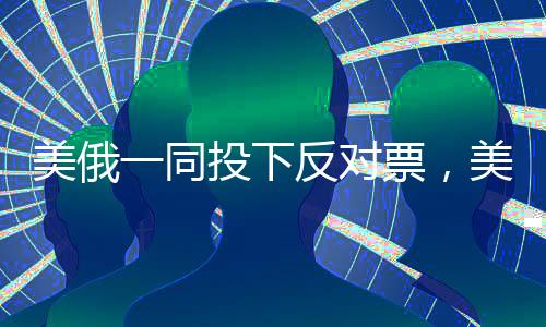 美俄一同投下反對票，美媒驚呼，全球格局再掀波瀾