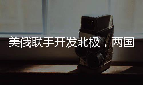美俄聯手開發(fā)北極，兩國正在就新一輪北極合作談判展開角逐