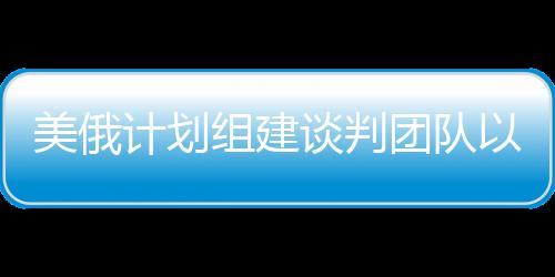 美俄計劃組建談判團隊以解決烏克蘭沖突，一線曙光初現(xiàn)