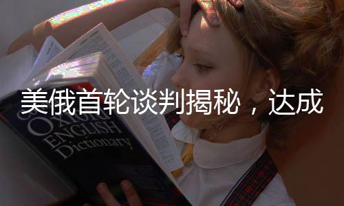 美俄首輪談判揭秘，達(dá)成的交易及其深遠(yuǎn)影響分析