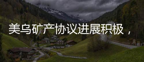美烏礦產(chǎn)協(xié)議進(jìn)展積極，有望在美簽署，全新合作篇章開(kāi)啟