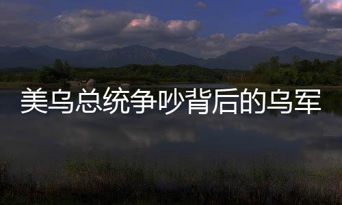 美烏總統(tǒng)爭(zhēng)吵背后的烏軍方支持澤連斯基的深層原因