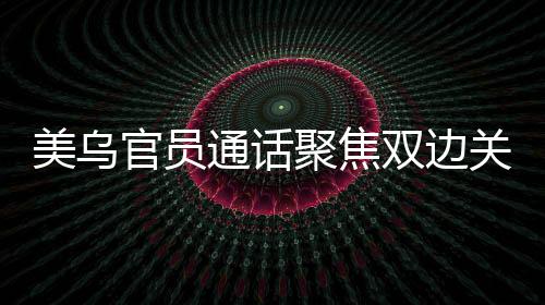 美烏官員通話聚焦雙邊關(guān)系，深化務(wù)實(shí)合作共謀發(fā)展愿景