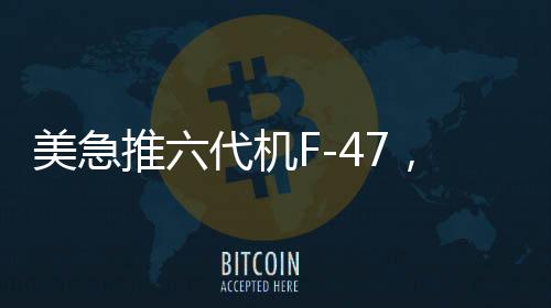 美急推六代機(jī)F-47，能否追上中國(guó)步伐？全球軍事航空競(jìng)賽進(jìn)入新時(shí)代