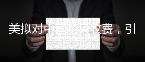 美擬對中國船只收費，引發(fā)爭議與深思