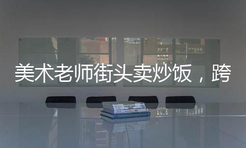 美術(shù)老師街頭賣炒飯，跨界人生的一二三四五六七八九十