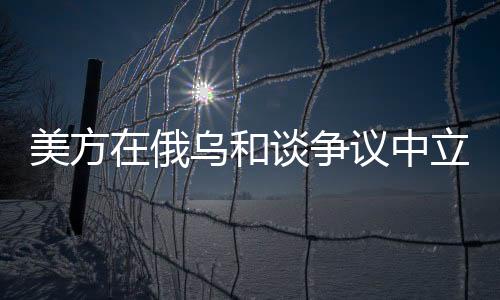 美方在俄烏和談爭議中立場出現(xiàn)調(diào)整