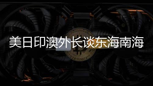 美日印澳外長(zhǎng)談東海南海，中方回應(yīng)