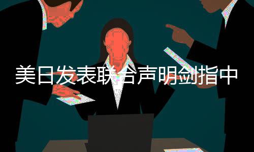 美日發(fā)表聯(lián)合聲明劍指中國，各方反應(yīng)與潛在影響