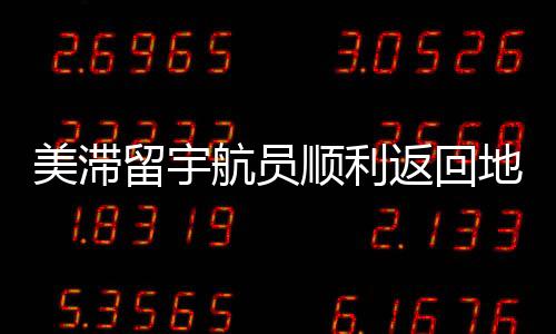 美滯留宇航員順利返回地球，歷程回顧與深度解析