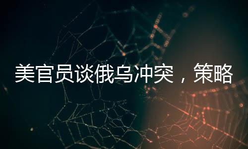 美官員談俄烏沖突，策略性立場(chǎng)下的成本與回收之路