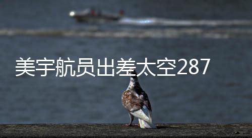 美宇航員出差太空287天獲八千美元加班費(fèi)，揭秘太空任務(wù)背后的付出與收益