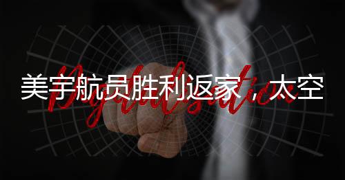 美宇航員勝利返家，太空任務(wù)圓滿完成，地面挑戰(zhàn)仍需努力