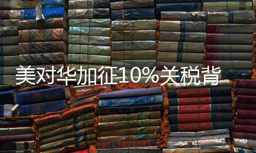 美對(duì)華加征10%關(guān)稅背后的真相