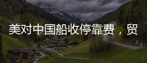美對中國船收?？抠M，貿易背景下的新動態(tài)