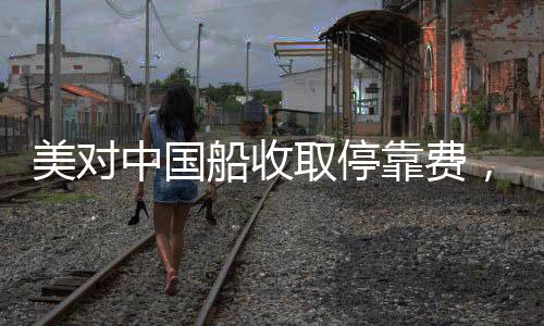 美對(duì)中國(guó)船收取?？抠M(fèi)，引發(fā)全球關(guān)注的事件分析
