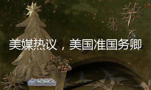 美媒熱議，美國準國務卿對中國話題情緒高漲