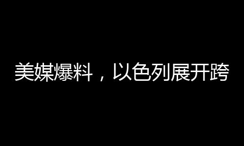 美媒爆料，以色列展開(kāi)跨國(guó)情空襲，鄰國(guó)緊急應(yīng)對(duì)