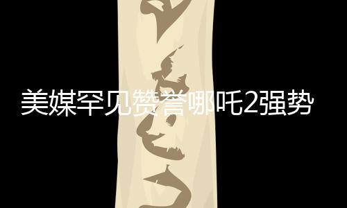 美媒罕見贊譽(yù)哪吒2強(qiáng)勢(shì)霸榜，國內(nèi)外動(dòng)畫新篇章
