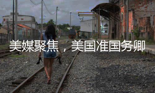 美媒聚焦，美國準(zhǔn)國務(wù)卿熱議中國情緒高漲之際