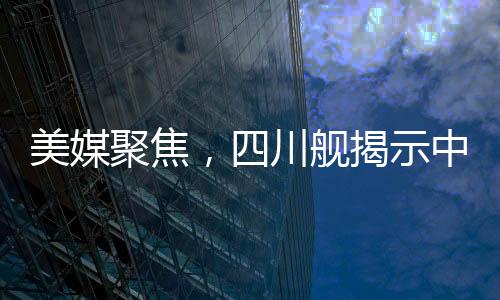 美媒聚焦，四川艦揭示中國(guó)航母雄心壯志
