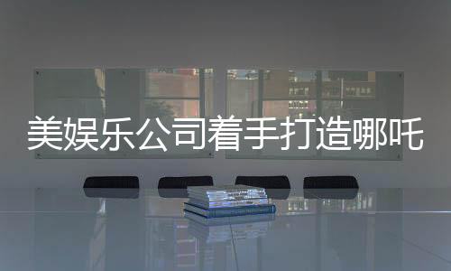 美娛樂(lè)公司著手打造哪吒影視項(xiàng)目，東西方文化交融引發(fā)期待