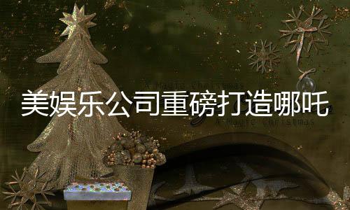 美娛樂公司重磅打造哪吒新電影，跨越千年的傳奇