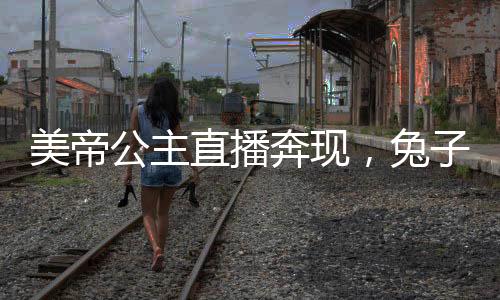 美帝公主直播奔現(xiàn)，兔子卷哭世界