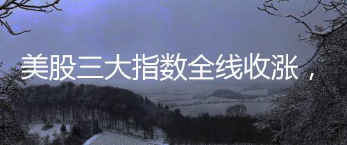 美股三大指數(shù)全線收漲，英偉達(dá)漲幅超過8%——市場分析與解讀