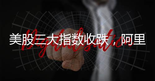 美股三大指數(shù)收跌，阿里巴巴漲逾8%，股市動(dòng)態(tài)分析