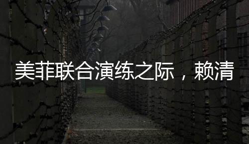 美菲聯(lián)合演練之際，賴清德積極靠攏引熱議