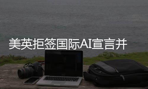 美英拒簽國(guó)際AI宣言并借扯中國(guó)以掩其真面目？背后的原因和深思揭示。