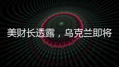 美財(cái)長(zhǎng)透露，烏克蘭即將簽署價(jià)值高達(dá)5000億美元的協(xié)議