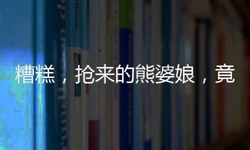 糟糕，搶來的熊婆娘，竟是女帝