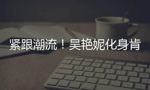 緊跟潮流！吳艷妮化身肯豆，體育界的新潮流引領(lǐng)者