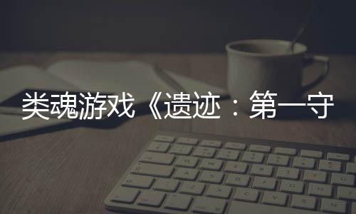 類魂游戲《遺跡：第一守衛(wèi)》新官方實機宣傳片