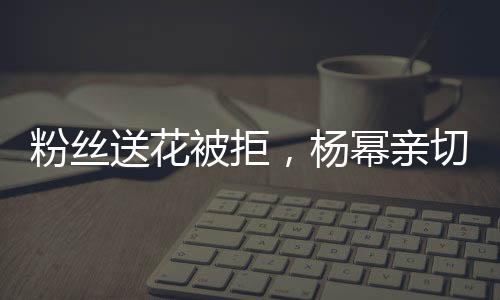 粉絲送花被拒，楊冪親切回應，花給我吧