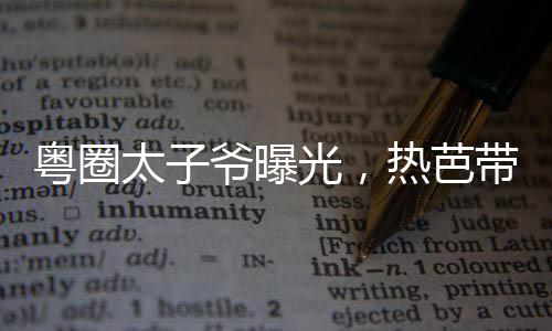 粵圈太子爺曝光，熱芭帶娃跑了！