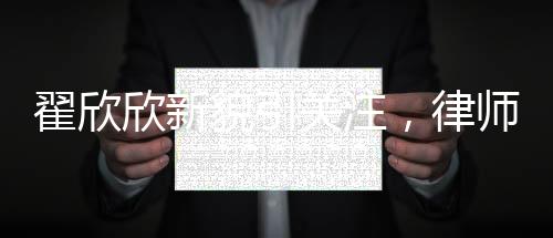 翟欣欣新貌引關注，律師稱其形象大改，揭示背后深層意義